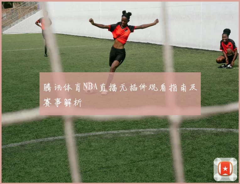 腾讯体育NBA直播无插件观看指南及赛事解析