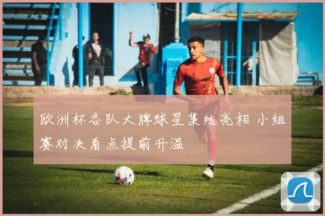 欧洲杯各队大牌球星集结亮相 小组赛对决看点提前升温