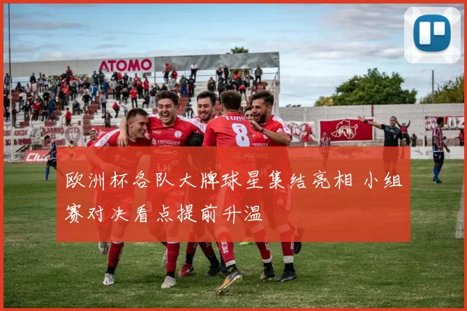 欧洲杯各队大牌球星集结亮相 小组赛对决看点提前升温