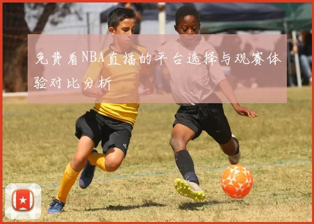 免费看NBA直播的平台选择与观赛体验对比分析