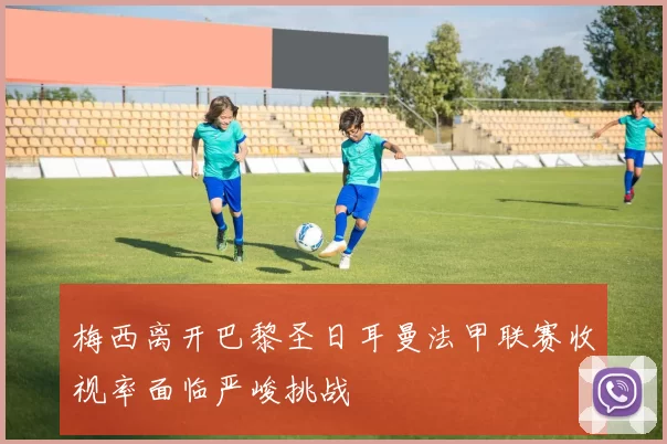 梅西离开巴黎圣日耳曼法甲联赛收视率面临严峻挑战