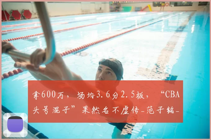 拿600万,场均3.6分2.5板,“CBA头号混子”果然名不虚传_范子铭_天赋_球员