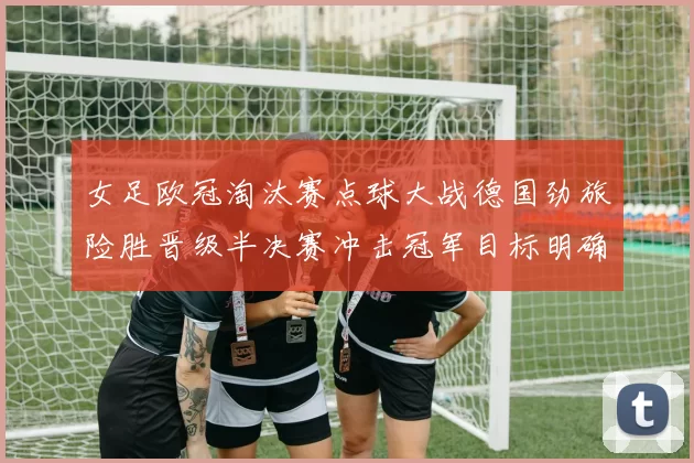 女足欧冠淘汰赛点球大战德国劲旅险胜晋级半决赛冲击冠军目标明确