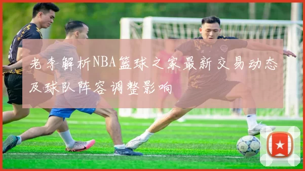 老李解析NBA篮球之家最新交易动态及球队阵容调整影响