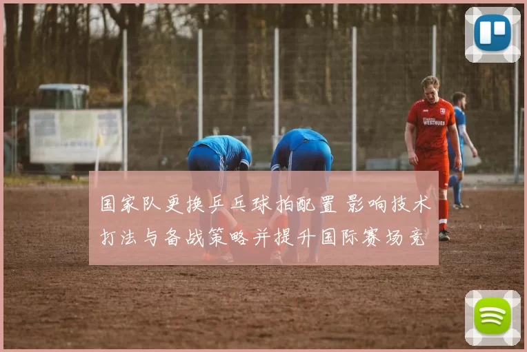 国家队更换乒乓球拍配置 影响技术打法与备战策略并提升国际赛场竞争力