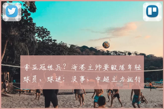 拿亚冠练兵?海港主帅要锻炼年轻球员,球迷:没事,中超主力就行