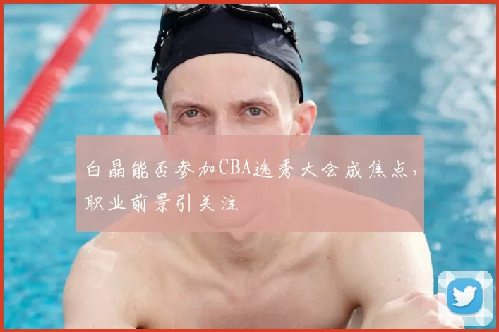 白晶能否参加CBA选秀大会成焦点，职业前景引关注