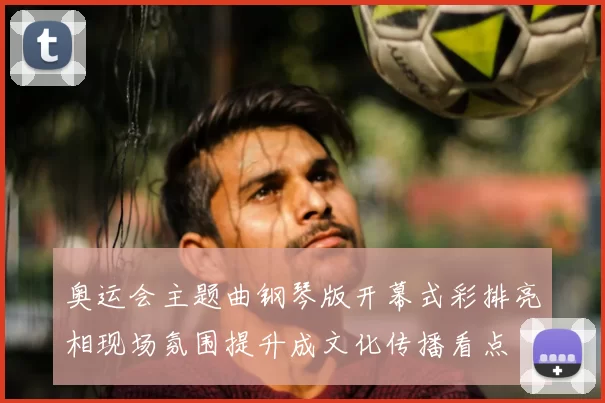 奥运会主题曲钢琴版开幕式彩排亮相现场氛围提升成文化传播看点