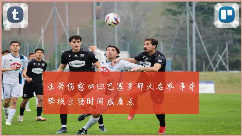 法蒂伤愈回归巴塞罗那大名单 争夺锋线出场时间成看点