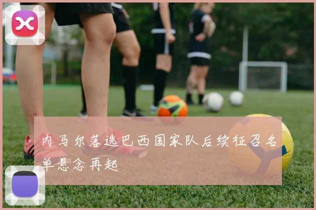 内马尔落选巴西国家队后续征召名单悬念再起