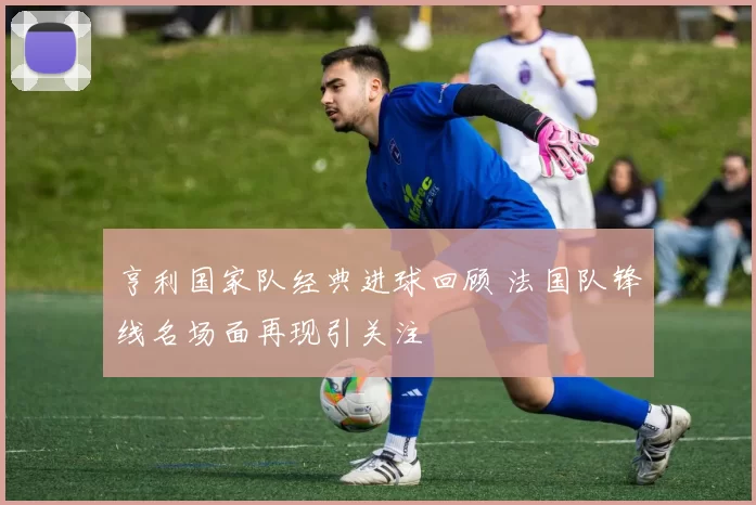 亨利国家队经典进球回顾 法国队锋线名场面再现引关注