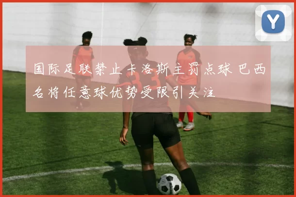 国际足联禁止卡洛斯主罚点球 巴西名将任意球优势受限引关注