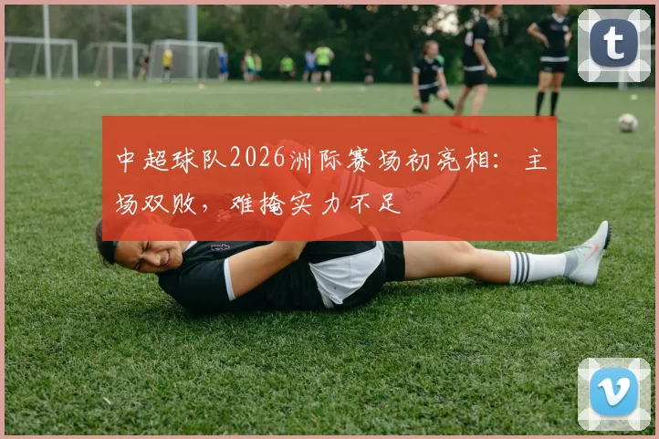 中超球队2026洲际赛场初亮相:主场双败,难掩实力不足