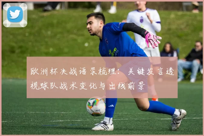 欧洲杯决战语录梳理：关键发言透视球队战术变化与出线前景
