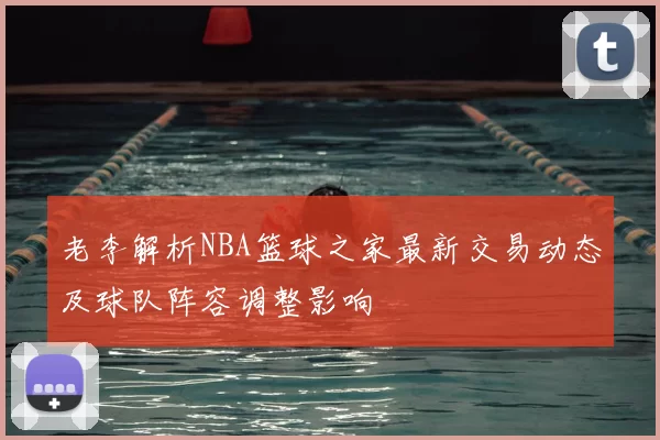 老李解析NBA篮球之家最新交易动态及球队阵容调整影响