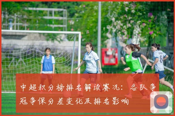 中超积分榜排名解读赛况：各队争冠争保分差变化及排名影响