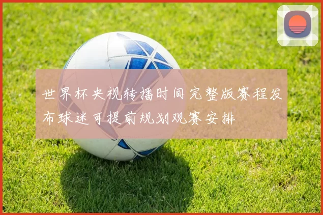 世界杯央视转播时间完整版赛程发布球迷可提前规划观赛安排