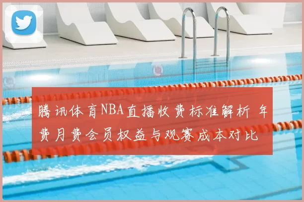 腾讯体育NBA直播收费标准解析 年费月费会员权益与观赛成本对比