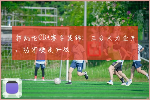 郭凯伦CBA赛季集锦:三分火力全开,防守硬度升级