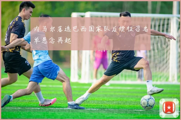 内马尔落选巴西国家队后续征召名单悬念再起