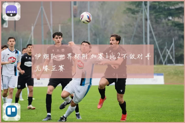 伊朗队世界杯附加赛1比2不敌对手无缘正赛