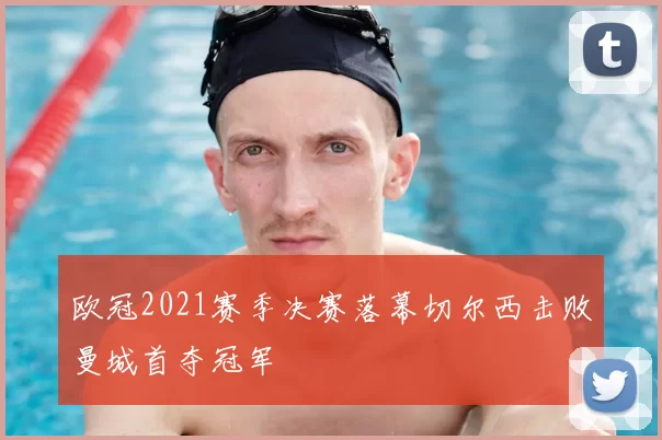 欧冠2021赛季决赛落幕切尔西击败曼城首夺冠军