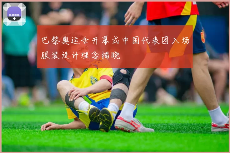 巴黎奥运会开幕式中国代表团入场服装设计理念揭晓