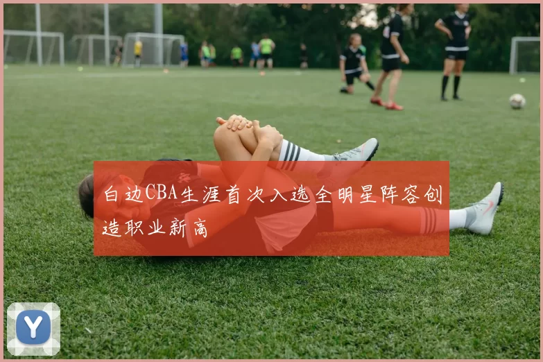 白边CBA生涯首次入选全明星阵容创造职业新高