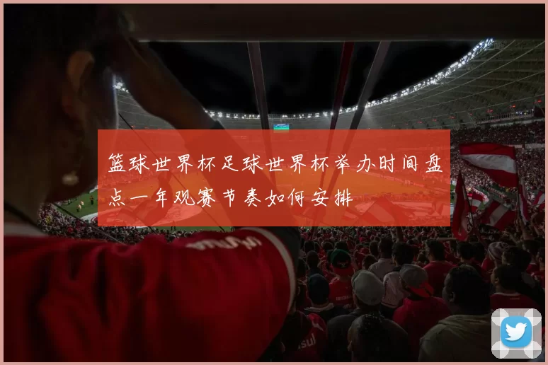 篮球世界杯足球世界杯举办时间盘点一年观赛节奏如何安排