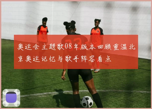 奥运会主题歌08年版本回顾重温北京奥运记忆与歌手阵容看点