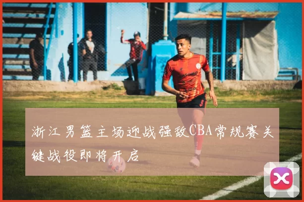 浙江男篮主场迎战强敌CBA常规赛关键战役即将开启