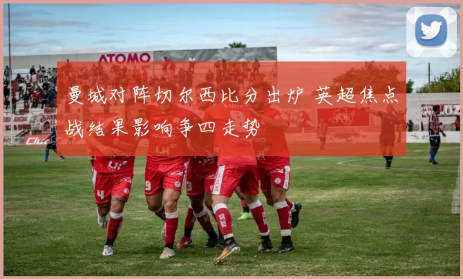 曼城对阵切尔西比分出炉 英超焦点战结果影响争四走势