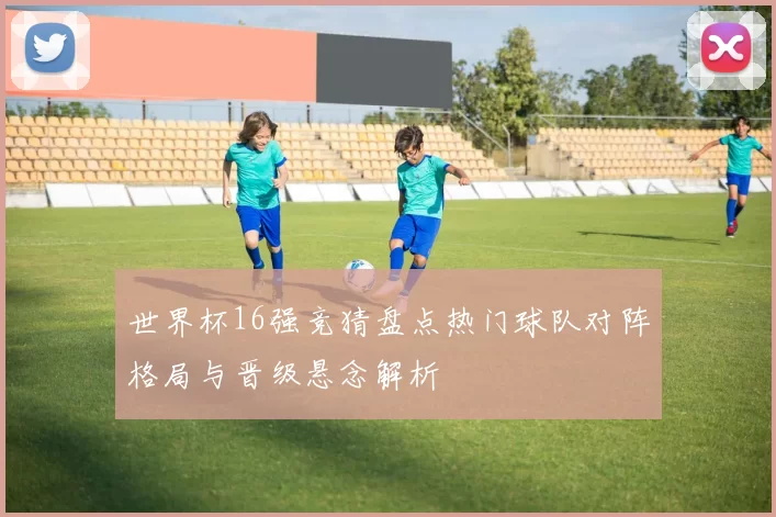 世界杯16强竞猜盘点热门球队对阵格局与晋级悬念解析