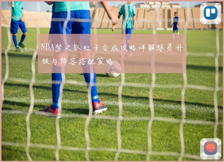 NBA梦之队红卡合成攻略详解球员升级与阵容搭配策略