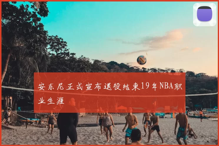 安东尼正式宣布退役结束19年NBA职业生涯