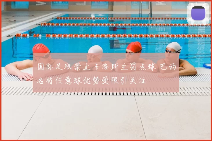国际足联禁止卡洛斯主罚点球 巴西名将任意球优势受限引关注