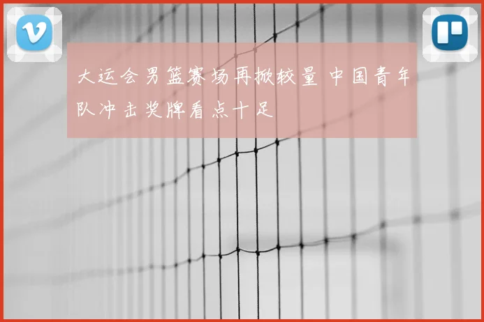 大运会男篮赛场再掀较量 中国青年队冲击奖牌看点十足