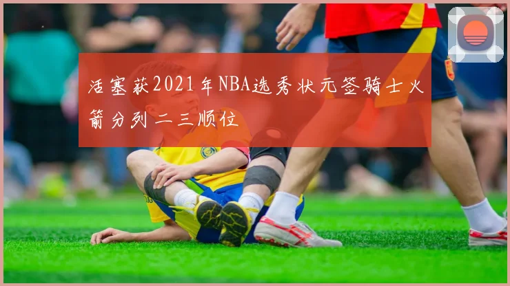 活塞获2021年NBA选秀状元签骑士火箭分列二三顺位