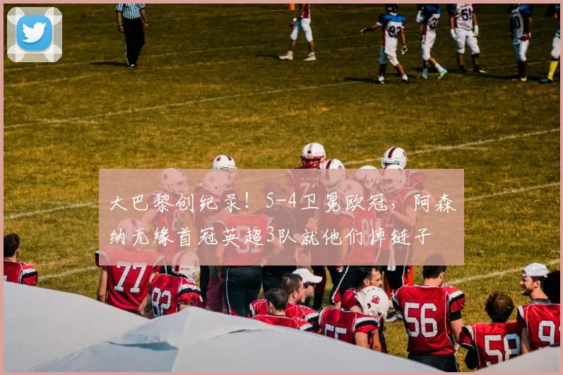 大巴黎创纪录！5-4卫冕欧冠，阿森纳无缘首冠英超3队就他们掉链子