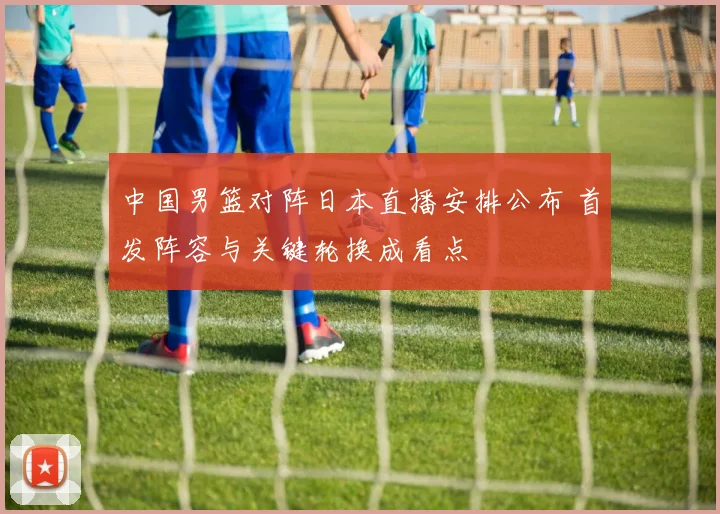 中国男篮对阵日本直播安排公布 首发阵容与关键轮换成看点