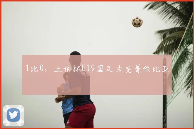 1比0,土伦杯U19国足力克哥伦比亚