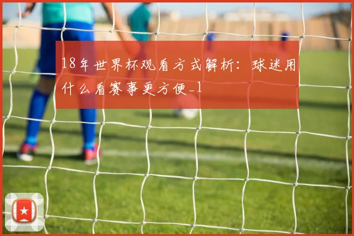 18年世界杯观看方式解析:球迷用什么看赛事更方便_1