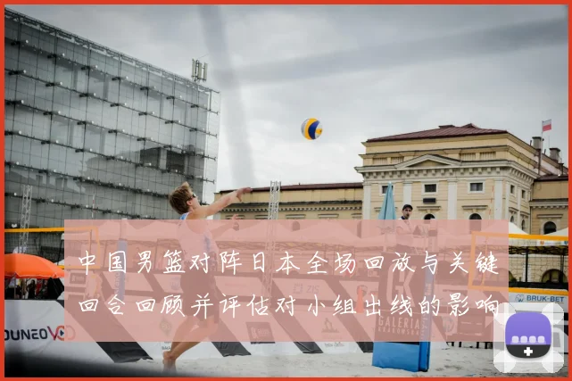 中国男篮对阵日本全场回放与关键回合回顾并评估对小组出线的影响
