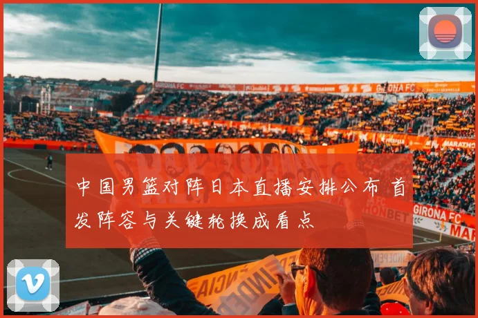 中国男篮对阵日本直播安排公布 首发阵容与关键轮换成看点